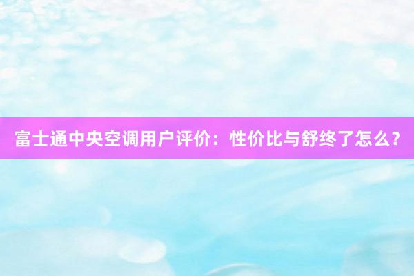 富士通中央空调用户评价：性价比与舒终了怎么？